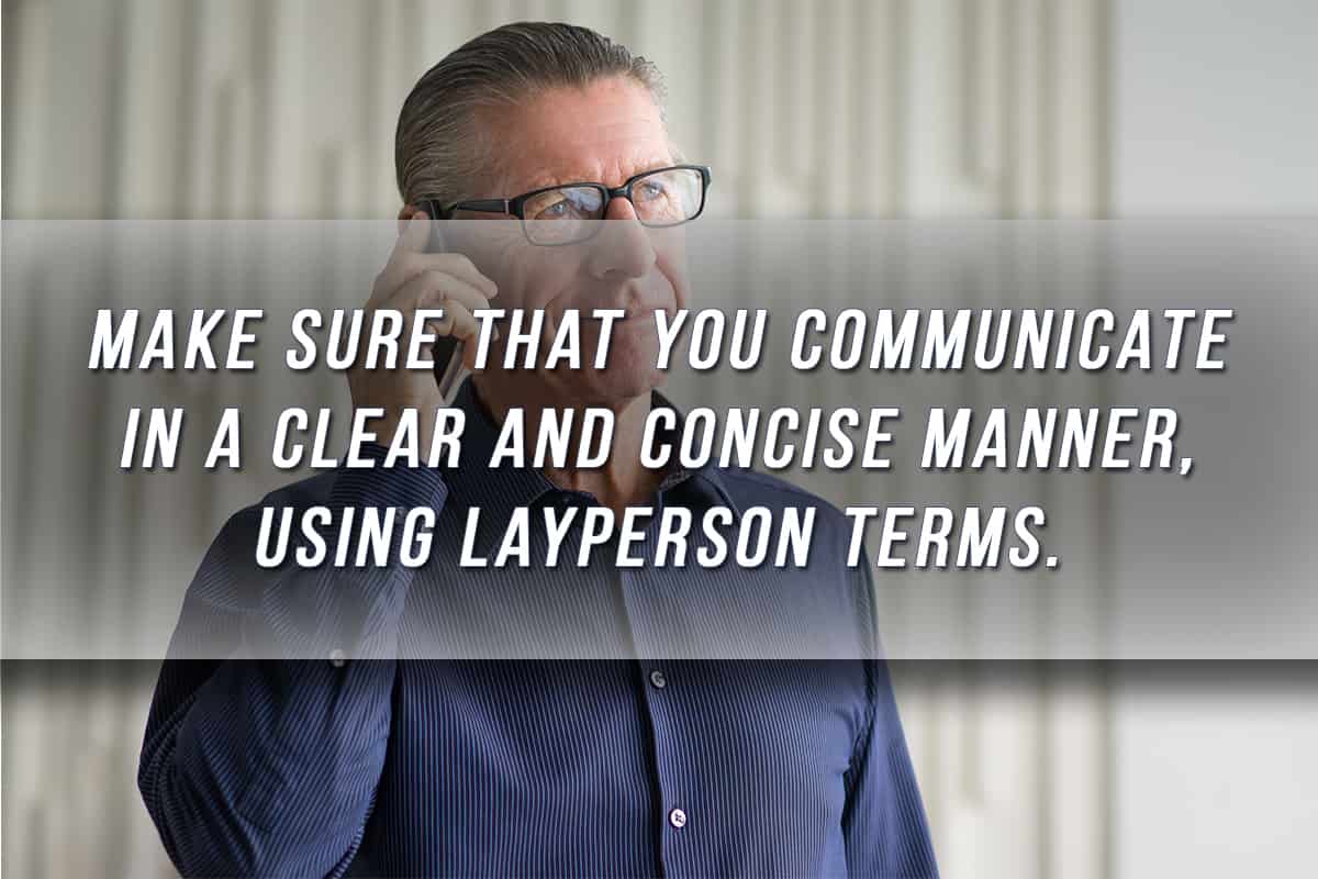 Make sure that you communicate in a clear and concise manner, using layperson terms.